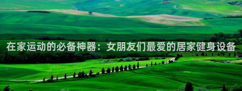 意昂体育4招商电话是多少：在家运动的必备神器：女朋友们最爱的